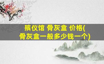 殡仪馆 骨灰盒 价格(骨灰盒一般多少钱一个)